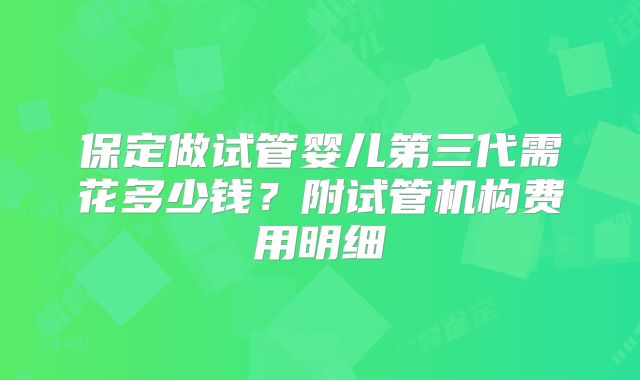 保定做试管婴儿第三代需花多少钱？附试管机构费用明细