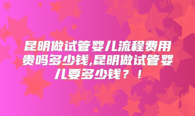 昆明做试管婴儿流程费用贵吗多少钱,昆明做试管婴儿要多少钱？！