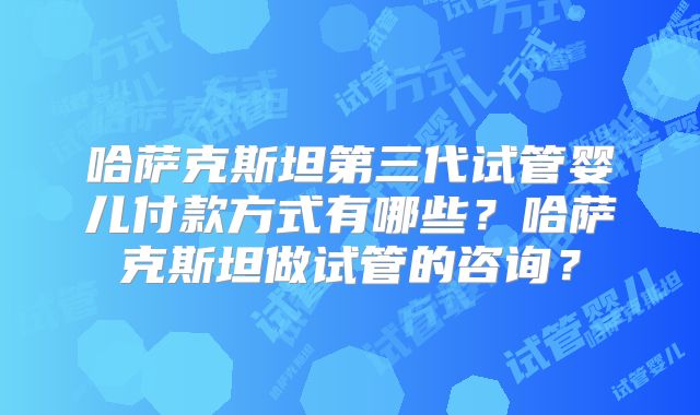 哈萨克斯坦第三代试管婴儿付款方式有哪些？哈萨克斯坦做试管的咨询？