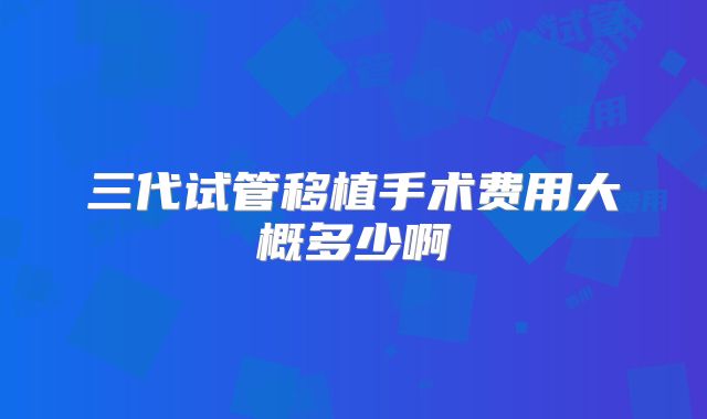三代试管移植手术费用大概多少啊