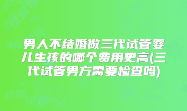 男人不结婚做三代试管婴儿生孩的哪个费用更高(三代试管男方需要检查吗)