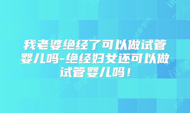 我老婆绝经了可以做试管婴儿吗-绝经妇女还可以做试管婴儿吗！