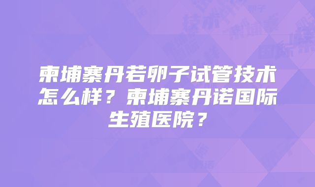 柬埔寨丹若卵子试管技术怎么样?柬埔寨丹诺国际生殖医院?