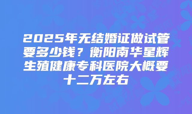 2025年无结婚证做试管要多少钱？衡阳南华星辉生殖健康专科医院大概要十二万左右