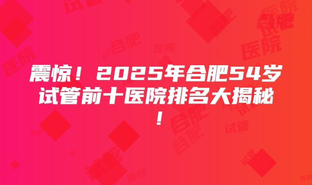 震惊！2025年合肥54岁试管前十医院排名大揭秘！