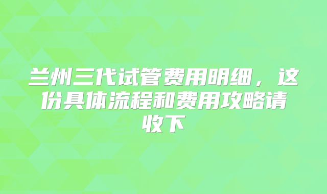 兰州三代试管费用明细,这份具体流程和费用攻略请收下