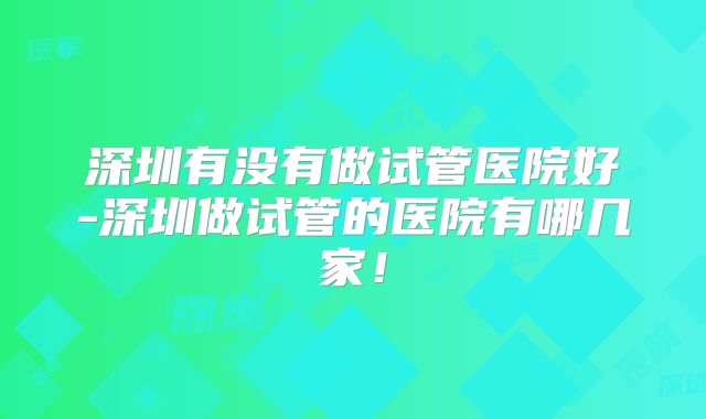 深圳有没有做试管医院好-深圳做试管的医院有哪几家！