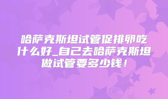 哈萨克斯坦试管促排卵吃什么好_自己去哈萨克斯坦做试管要多少钱！