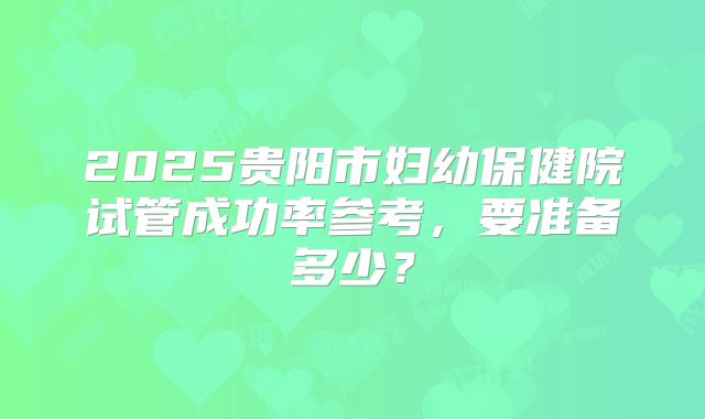 2025贵阳市妇幼保健院试管成功率参考,要准备多少?