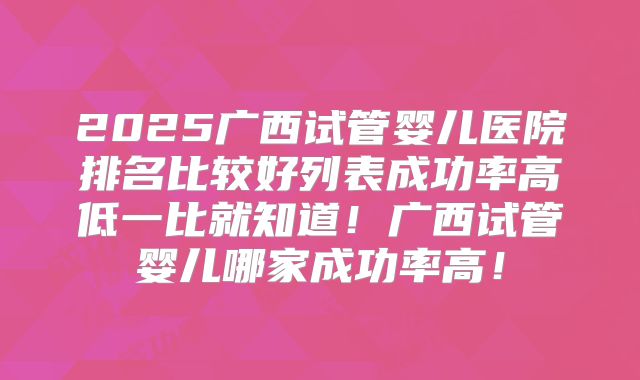 2025广西试管婴儿医院排名比较好列表成功率高低一比就知道!广西试管婴儿哪家成功率高!