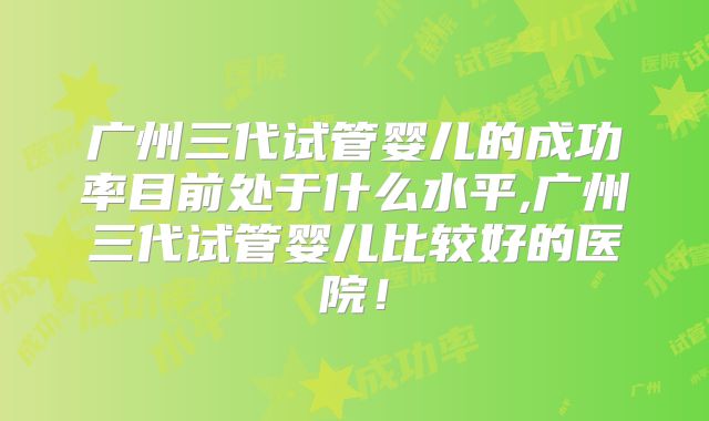 广州三代试管婴儿的成功率目前处于什么水平,广州三代试管婴儿比较好的医院！