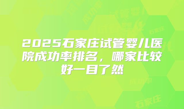 2025石家庄试管婴儿医院成功率排名,哪家比较好一目了然