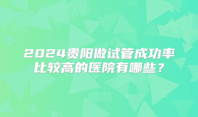 2024贵阳做试管成功率比较高的医院有哪些?