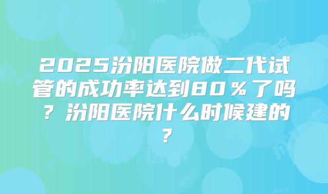 2025汾阳医院做二代试管的成功率达到80％了吗？汾阳医院什么时候建的？