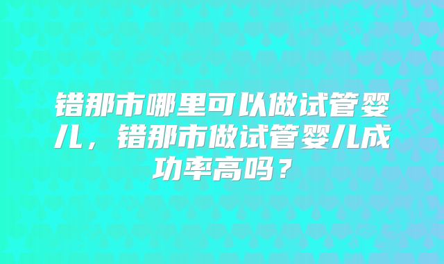 错那市哪里可以做试管婴儿，错那市做试管婴儿成功率高吗？