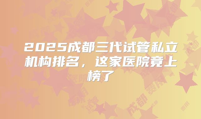 2025成都三代试管私立机构排名，这家医院竟上榜了