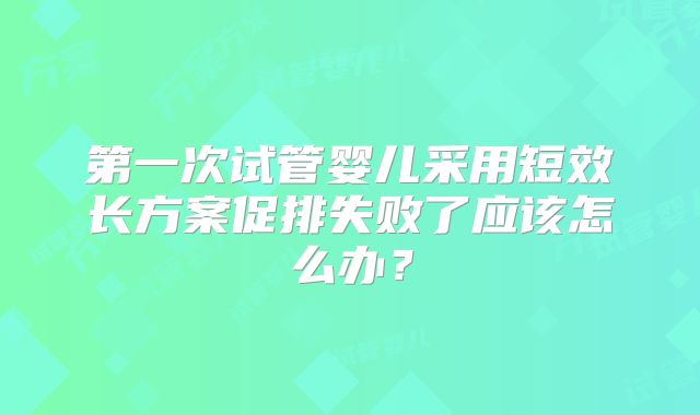 第一次试管婴儿采用短效长方案促排失败了应该怎么办?