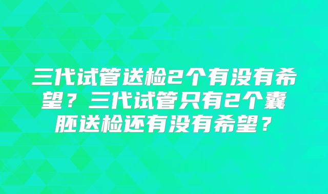 三代试管送检2个有没有希望？三代试管只有2个囊胚送检还有没有希望？