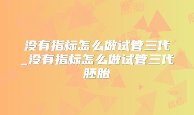 没有指标怎么做试管三代_没有指标怎么做试管三代胚胎