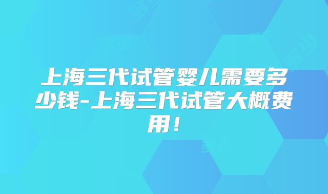 上海三代试管婴儿需要多少钱-上海三代试管大概费用!