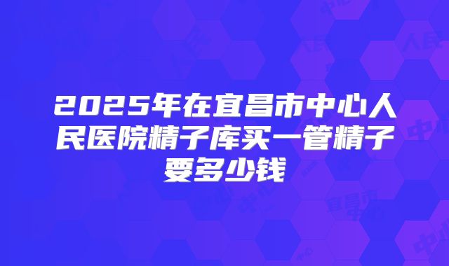 2025年在宜昌市中心人民医院精子库买一管精子要多少钱