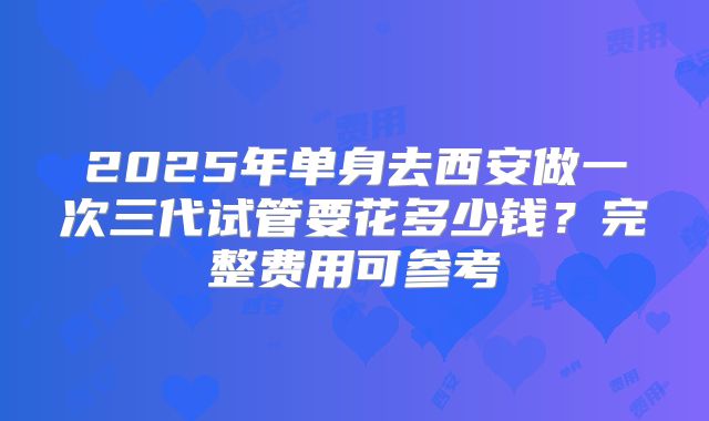 2025年单身去西安做一次三代试管要花多少钱?完整费用可参考