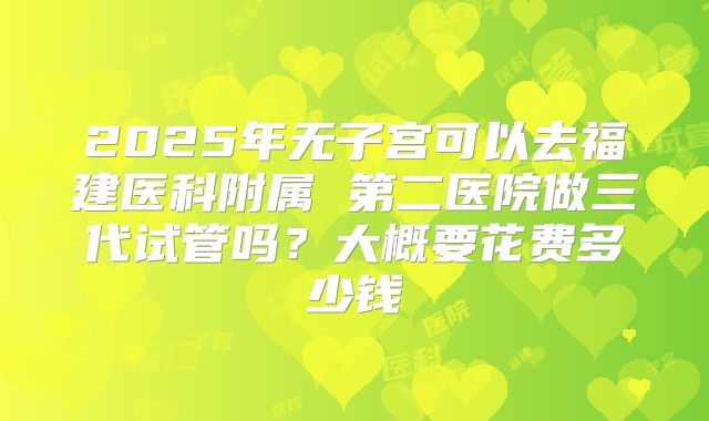 2025年无子宫可以去福建医科附属 第二医院做三代试管吗?大概要花费多少钱