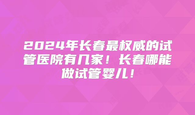 2024年长春最权威的试管医院有几家!长春哪能做试管婴儿!