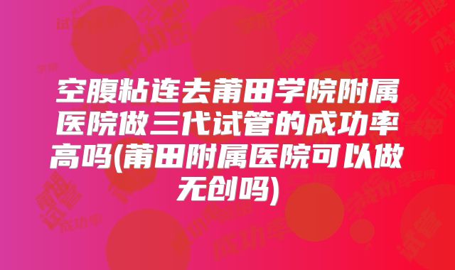 空腹粘连去莆田学院附属医院做三代试管的成功率高吗(莆田附属医院可以做无创吗)