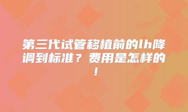 第三代试管移植前的lh降调到标准?费用是怎样的!