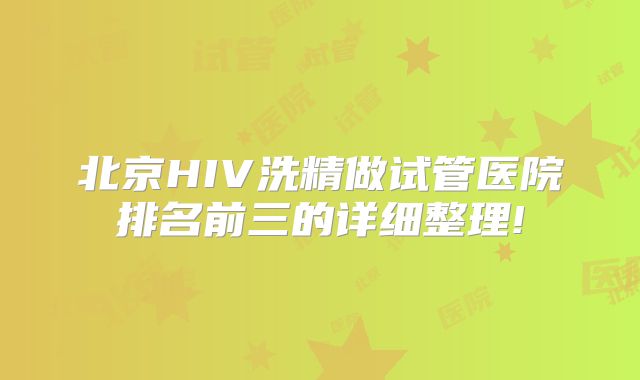 北京HIV洗精做试管医院排名前三的详细整理!