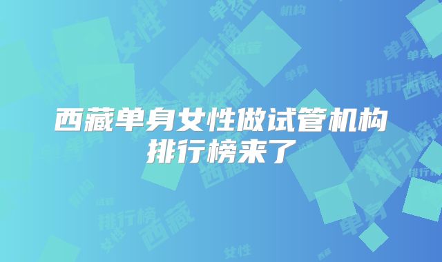 西藏单身女性做试管机构排行榜来了