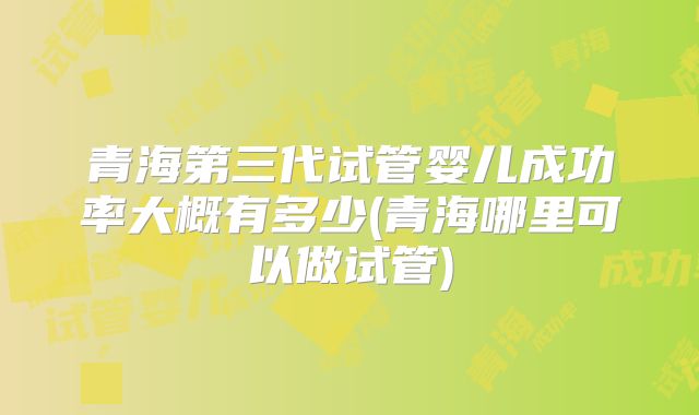 青海第三代试管婴儿成功率大概有多少(青海哪里可以做试管)