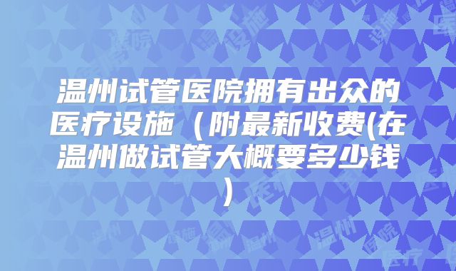 温州试管医院拥有出众的医疗设施(附最新收费(在温州做试管大概要多少钱)
