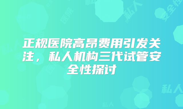 正规医院高昂费用引发关注，私人机构三代试管安全性探讨