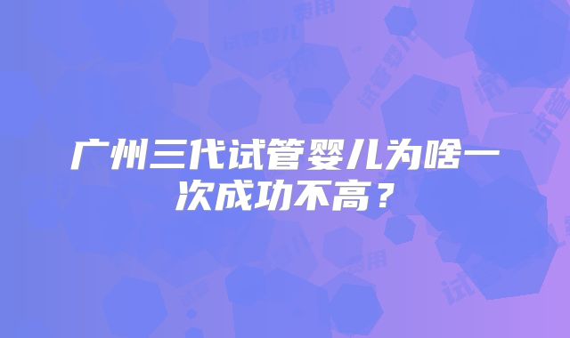 广州三代试管婴儿为啥一次成功不高?