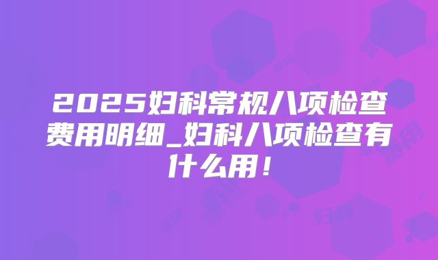 2025妇科常规八项检查费用明细_妇科八项检查有什么用!
