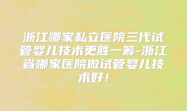 浙江哪家私立医院三代试管婴儿技术更胜一筹-浙江省哪家医院做试管婴儿技术好!