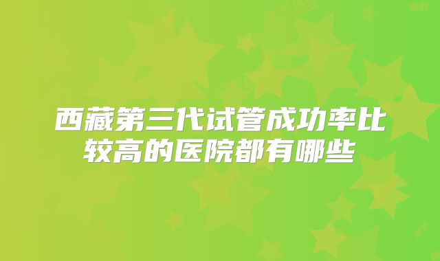 西藏第三代试管成功率比较高的医院都有哪些