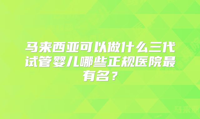 马来西亚可以做什么三代试管婴儿哪些正规医院最有名？
