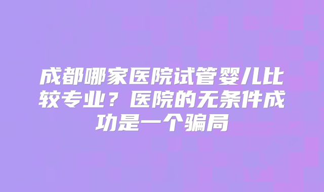 成都哪家医院试管婴儿比较专业?医院的无条件成功是一个骗局