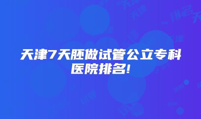 天津7天胚做试管公立专科医院排名!