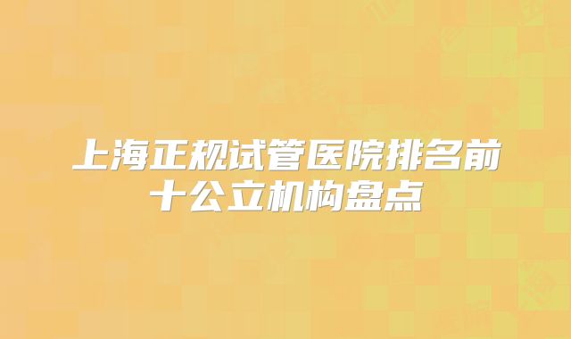 上海正规试管医院排名前十公立机构盘点