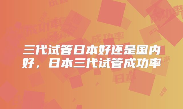 三代试管日本好还是国内好，日本三代试管成功率