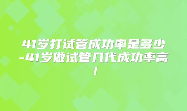 41岁打试管成功率是多少-41岁做试管几代成功率高!