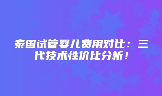 泰国试管婴儿费用对比：三代技术性价比分析！