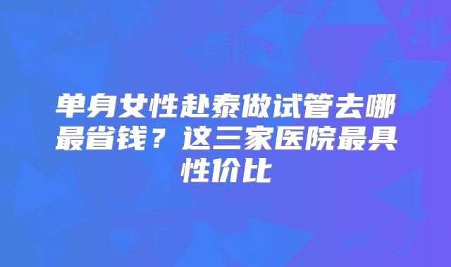 单身女性赴泰做试管去哪最省钱？这三家医院最具性价比