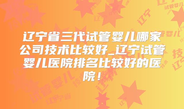辽宁省三代试管婴儿哪家公司技术比较好_辽宁试管婴儿医院排名比较好的医院!