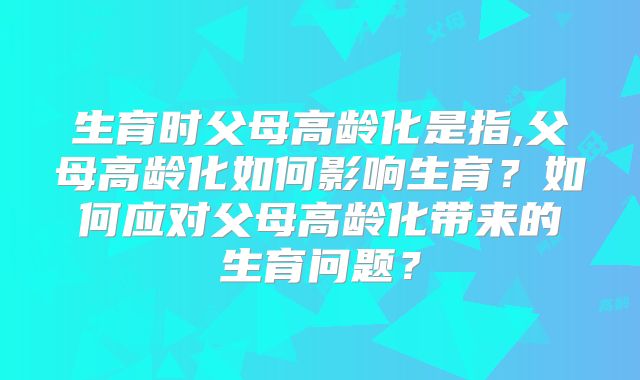 生育时父母高龄化是指,父母高龄化如何影响生育?如何应对父母高龄化带来的生育问题?
