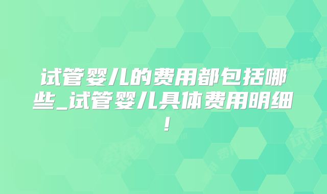 试管婴儿的费用都包括哪些_试管婴儿具体费用明细!
